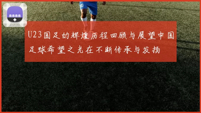 U23国足的辉煌历程回顾与展望中国足球希望之光在不断传承与发扬