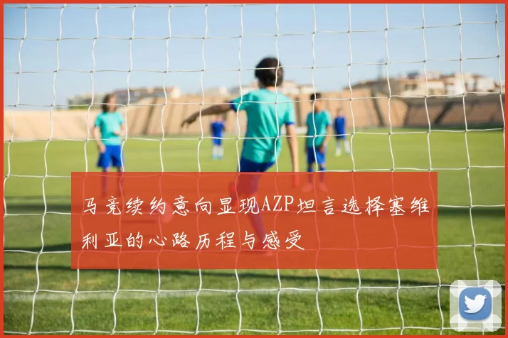 马竞续约意向显现AZP坦言选择塞维利亚的心路历程与感受