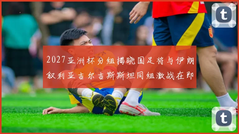 2027亚洲杯分组揭晓国足将与伊朗叙利亚吉尔吉斯斯坦同组激战在即